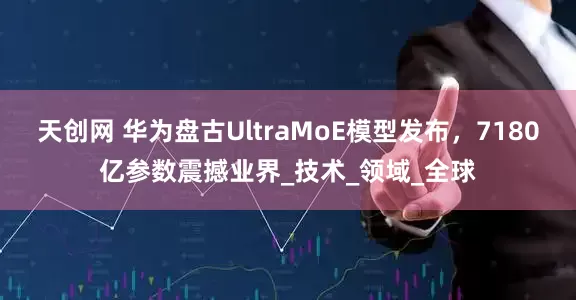 天创网 华为盘古UltraMoE模型发布，7180亿参数震撼业界_技术_领域_全球