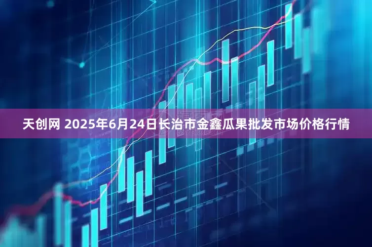 天创网 2025年6月24日长治市金鑫瓜果批发市场价格行情