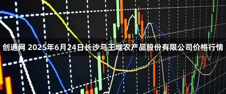 创通网 2025年6月24日长沙马王堆农产品股份有限公司价格行情