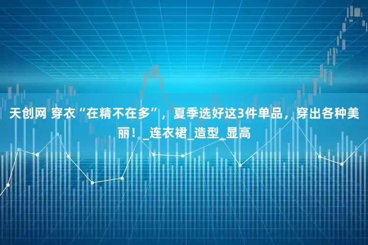 天创网 穿衣“在精不在多”，夏季选好这3件单品，穿出各种美丽！_连衣裙_造型_显高