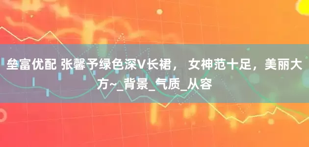 垒富优配 张馨予绿色深V长裙， 女神范十足，美丽大方~_背景_气质_从容