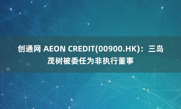 创通网 AEON CREDIT(00900.HK)：三岛茂树被委任为非执行董事