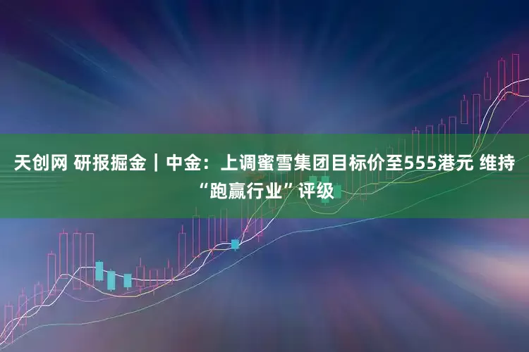 天创网 研报掘金｜中金：上调蜜雪集团目标价至555港元 维持“跑赢行业”评级