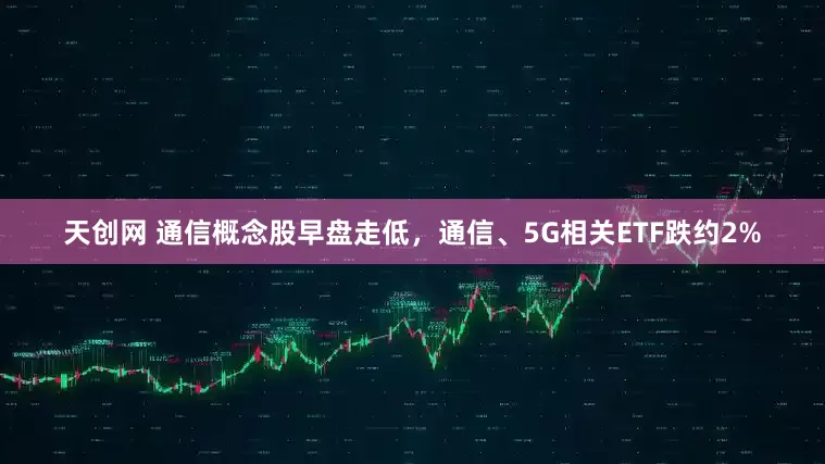 天创网 通信概念股早盘走低，通信、5G相关ETF跌约2%