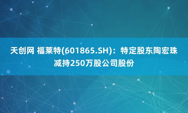 天创网 福莱特(601865.SH)：特定股东陶宏珠减持250万股公司股份