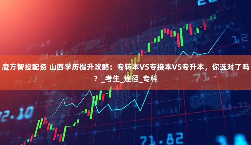 魔方智投配资 山西学历提升攻略：专转本VS专接本VS专升本，你选对了吗？_考生_途径_专科