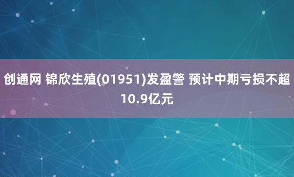 创通网 锦欣生殖(01951)发盈警 预计中期亏损不超10.9亿元