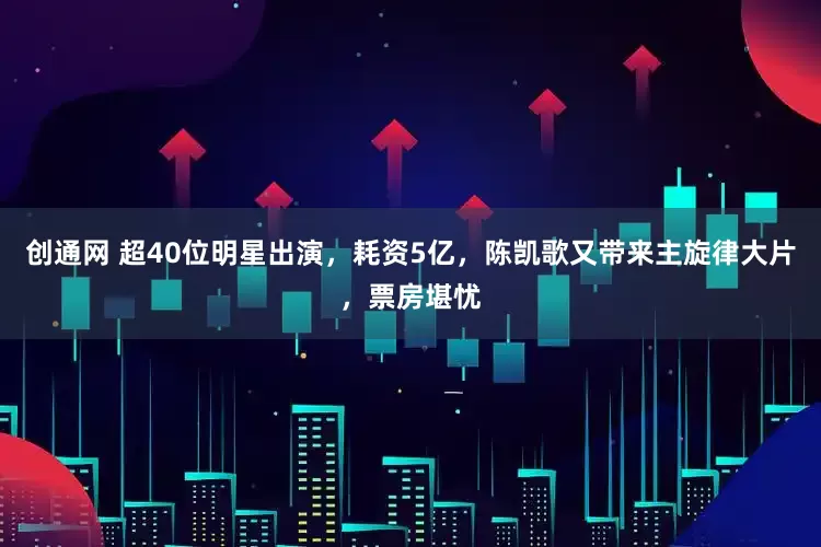 创通网 超40位明星出演，耗资5亿，陈凯歌又带来主旋律大片，票房堪忧