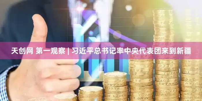 天创网 第一观察 | 习近平总书记率中央代表团来到新疆
