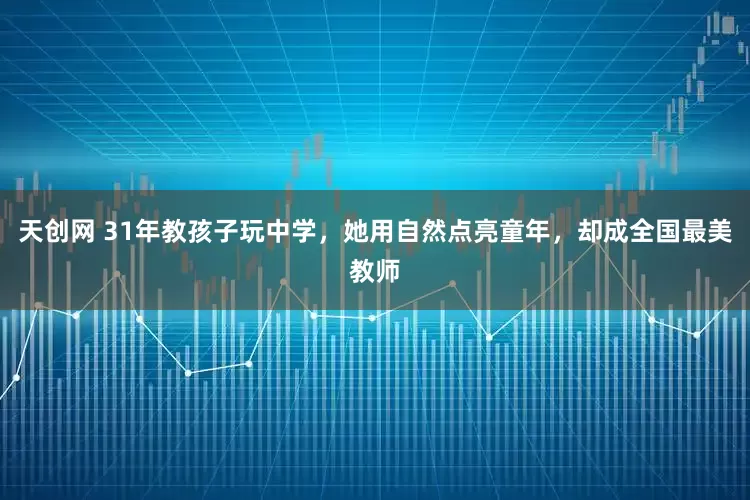天创网 31年教孩子玩中学，她用自然点亮童年，却成全国最美教师