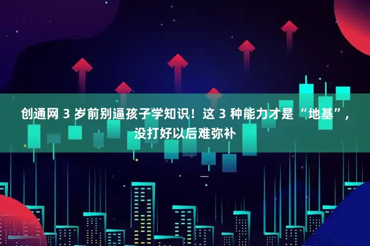 创通网 3 岁前别逼孩子学知识！这 3 种能力才是 “地基”，没打好以后难弥补