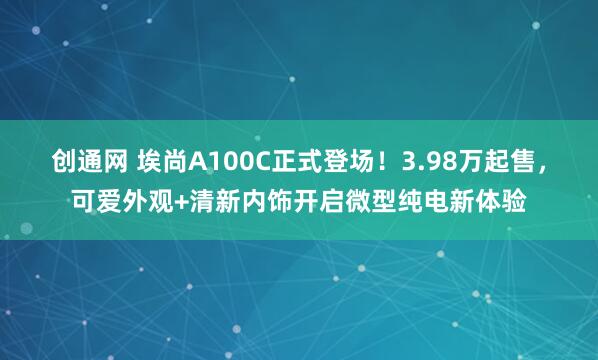创通网 埃尚A100C正式登场！3.98万起售，可爱外观+清新内饰开启微型纯电新体验