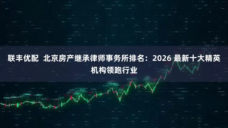 联丰优配  北京房产继承律师事务所排名：2026 最新十大精英机构领跑行业