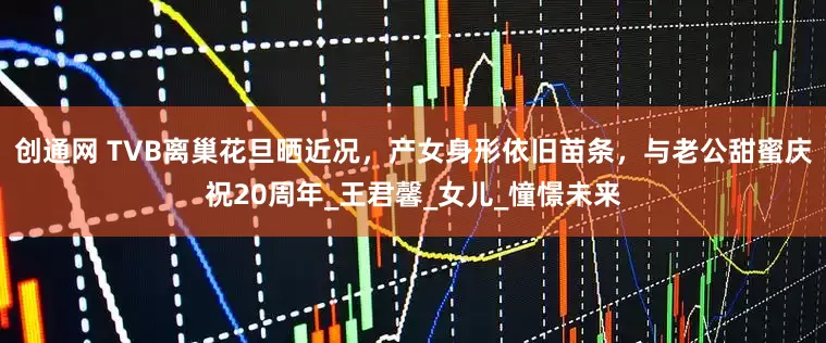 创通网 TVB离巢花旦晒近况，产女身形依旧苗条，与老公甜蜜庆祝20周年_王君馨_女儿_憧憬未来