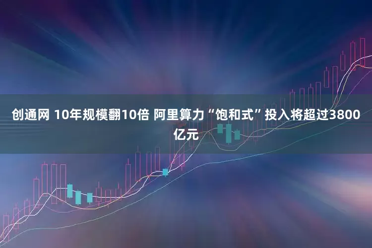 创通网 10年规模翻10倍 阿里算力“饱和式”投入将超过3800亿元