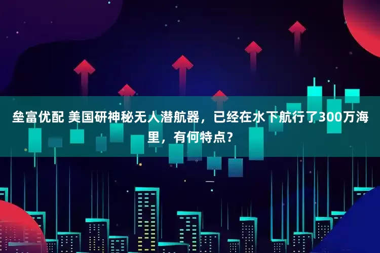 垒富优配 美国研神秘无人潜航器，已经在水下航行了300万海里，有何特点？