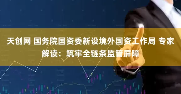 天创网 国务院国资委新设境外国资工作局 专家解读：筑牢全链条监管屏障